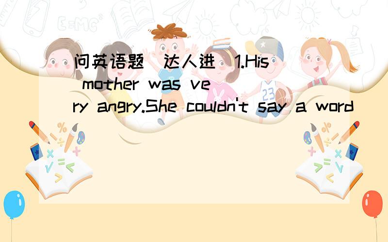 问英语题（达人进）1.His mother was very angry.She couldn't say a word