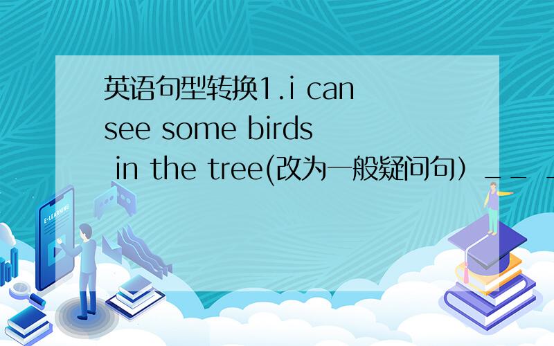 英语句型转换1.i can see some birds in the tree(改为一般疑问句）__ __ __ __