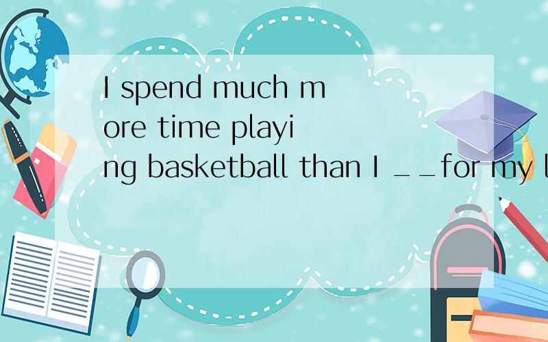 I spend much more time playing basketball than I __for my le