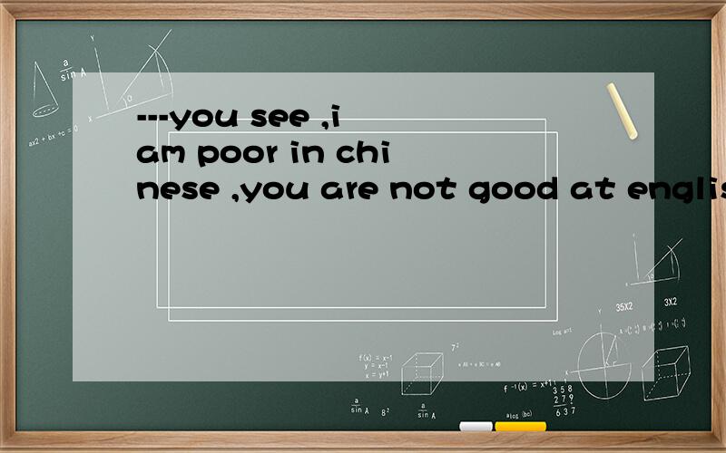 ---you see ,i am poor in chinese ,you are not good at englis