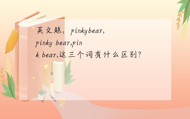 英文题：pinkybear,pinky bear,pink bear,这三个词有什么区别?