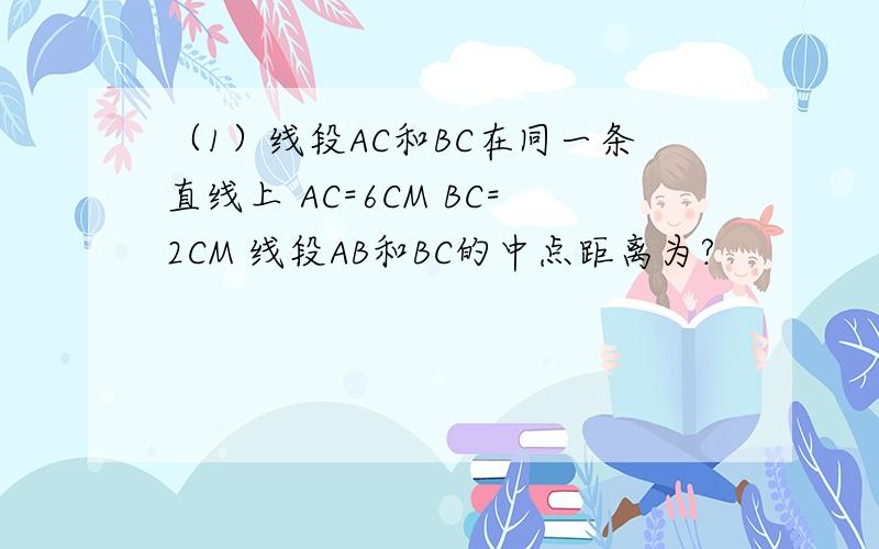 （1）线段AC和BC在同一条直线上 AC=6CM BC=2CM 线段AB和BC的中点距离为?