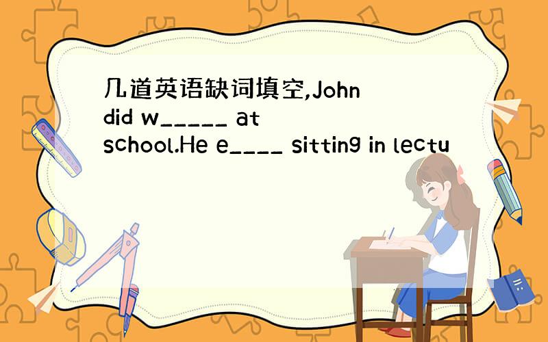 几道英语缺词填空,John did w_____ at school.He e____ sitting in lectu