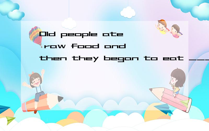 Old people ate raw food and then they began to eat _______ f