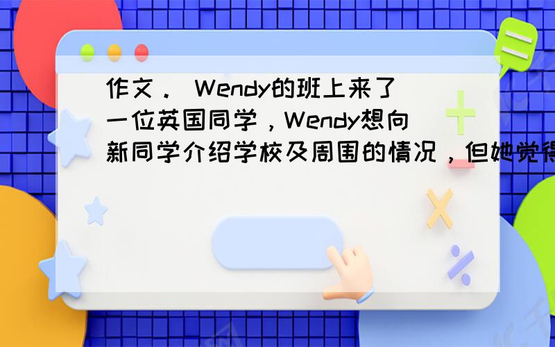 作文。 Wendy的班上来了一位英国同学，Wendy想向新同学介绍学校及周围的情况，但她觉得自己英语不够好，你能帮助We